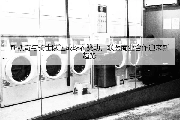 斯凯奇与骑士队达成球衣赞助，联盟商业合作迎来新趋势
