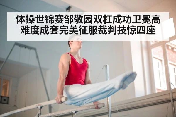 体操世锦赛邹敬园双杠成功卫冕高难度成套完美征服裁判技惊四座