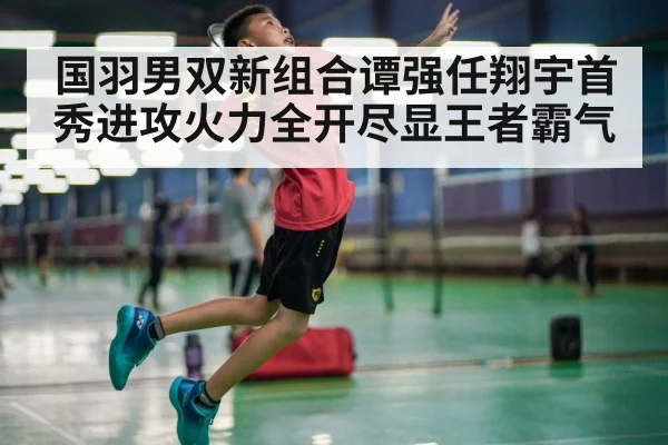 国羽男双新组合谭强任翔宇首秀进攻火力全开尽显王者霸气